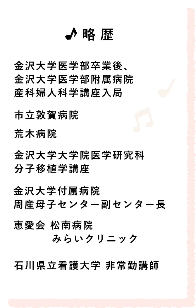 略歴/金沢大学医学部卒業後、金沢大学医学部附属病院 産科婦人科学講座入局 市立敦賀病院 荒木病院金沢大学大学院医学研究科分子移植学講座 金沢大学附属病院 周産母子センター副センター長 恵愛会 松南病院/みらいクリニック 石川県立看護大学 非常勤講師