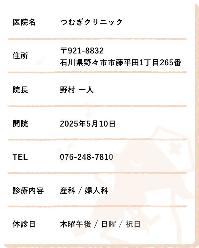 医院名　つむぎクリニック,住所　〒921-8832　石川県野々市市藤平田1丁目265番,院長　野村 一人,開院　2025年5月10日,TEL　076-248-7810,診療内容　産科 / 婦人科,休診日　木曜午後 / 日曜 / 祝日